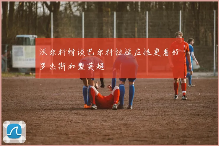沃尔科特谈巴尔科拉适应性更看好罗杰斯加盟英超