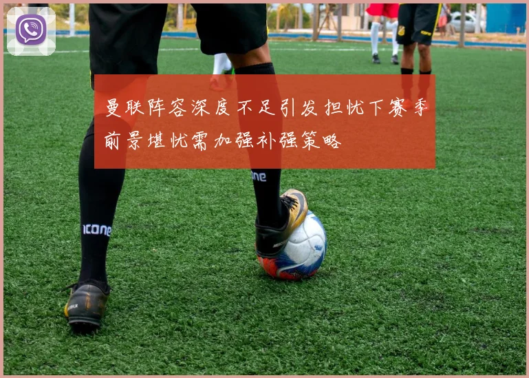 曼联阵容深度不足引发担忧下赛季前景堪忧需加强补强策略