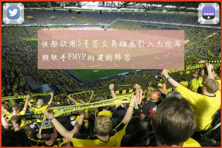 快船欲用5号签交易雄鹿引入杰伦布朗联手FMVP构建新阵容