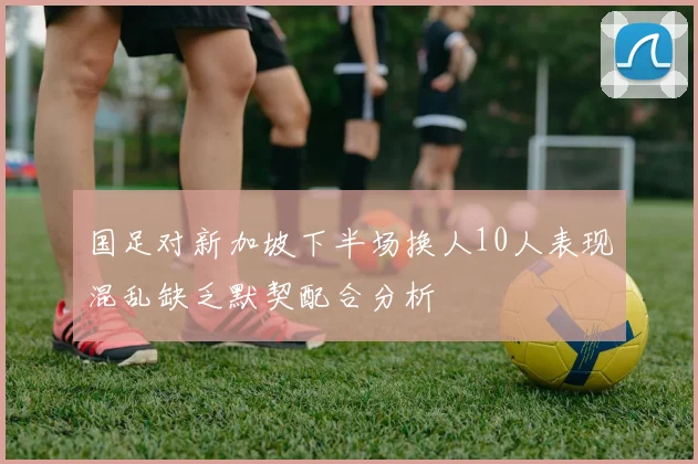 国足对新加坡下半场换人10人表现混乱缺乏默契配合分析