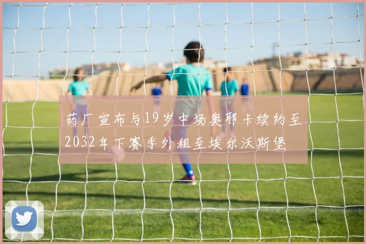 药厂宣布与19岁中场奥耶卡续约至2032年下赛季外租至埃尔沃斯堡
