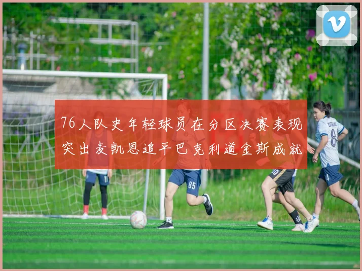 76人队史年轻球员在分区决赛表现突出麦凯恩追平巴克利道金斯成就