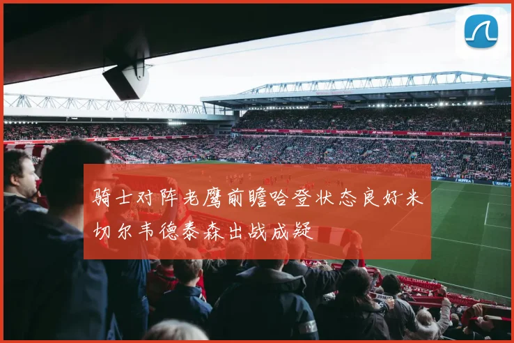 骑士对阵老鹰前瞻哈登状态良好米切尔韦德泰森出战成疑