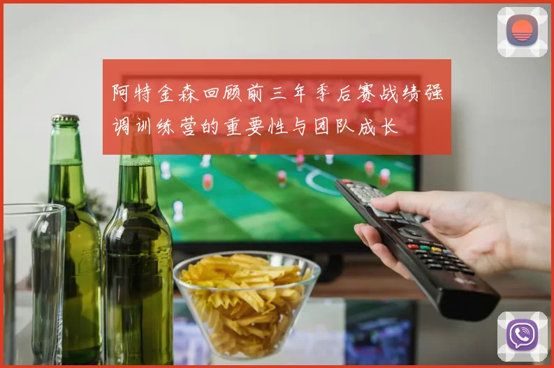 阿特金森回顾前三年季后赛战绩强调训练营的重要性与团队成长