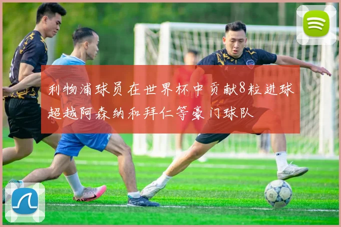 利物浦球员在世界杯中贡献8粒进球超越阿森纳和拜仁等豪门球队