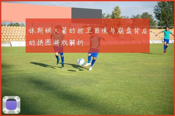 休斯顿火箭的控卫困境与崩盘背后的拼图游戏解析