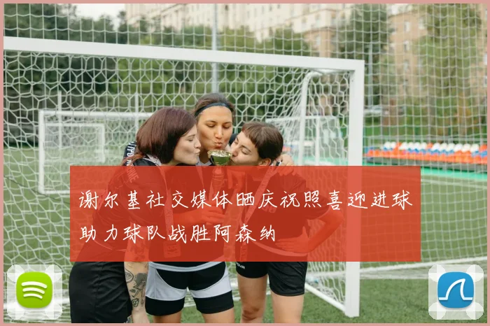 谢尔基社交媒体晒庆祝照喜迎进球助力球队战胜阿森纳