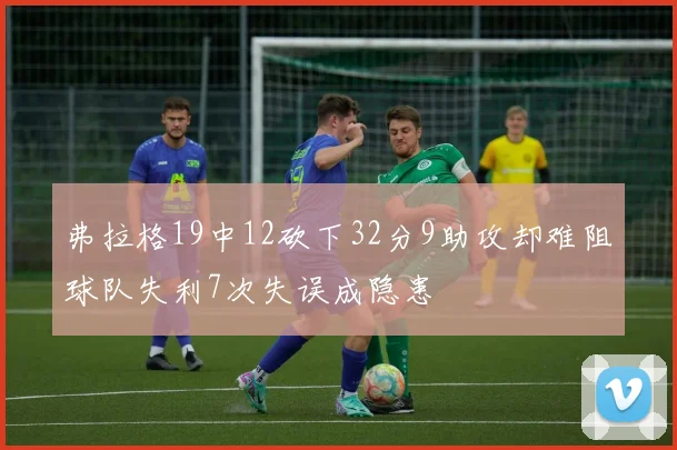 弗拉格19中12砍下32分9助攻却难阻球队失利7次失误成隐患