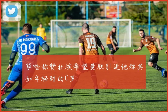 萨哈称赞杜埃希望曼联引进他称其如年轻时的C罗