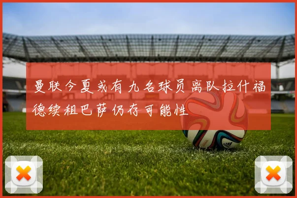 曼联今夏或有九名球员离队拉什福德续租巴萨仍存可能性