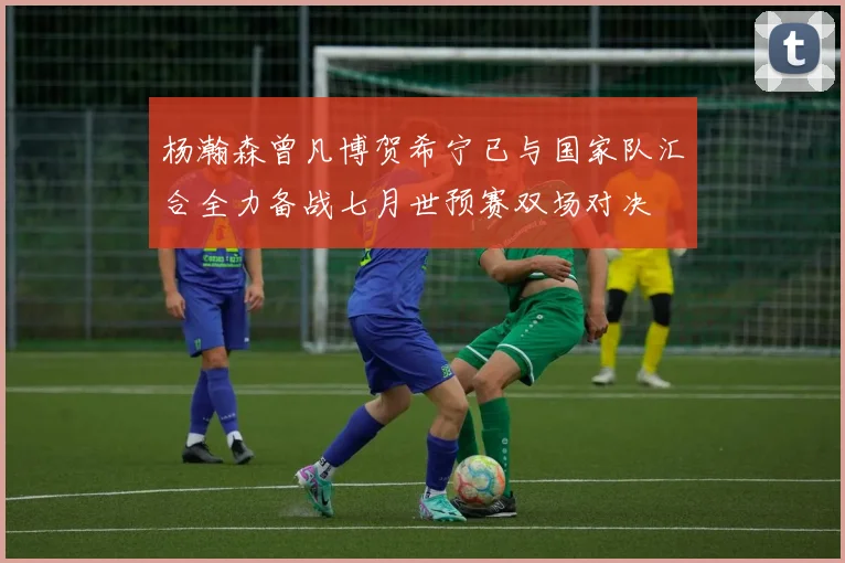 杨瀚森曾凡博贺希宁已与国家队汇合全力备战七月世预赛双场对决