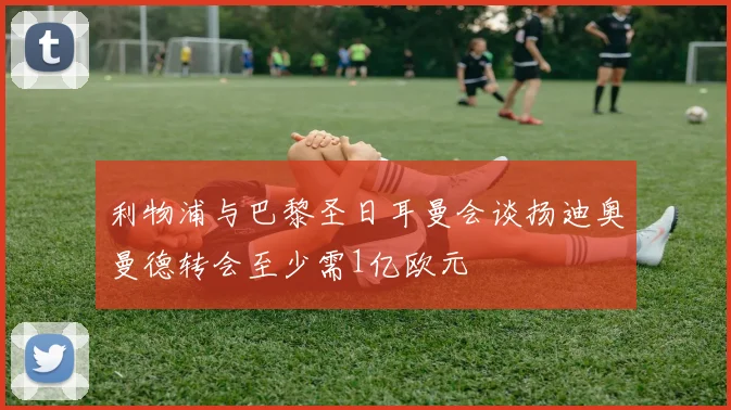 利物浦与巴黎圣日耳曼会谈扬迪奥曼德转会至少需1亿欧元