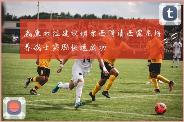 威廉加拉建议切尔西聘请西蒙尼培养战士实现快速成功
