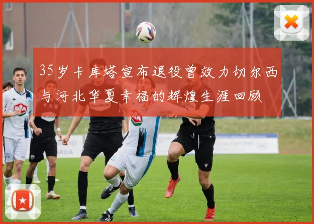 35岁卡库塔宣布退役曾效力切尔西与河北华夏幸福的辉煌生涯回顾