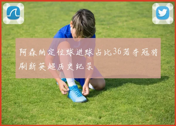 阿森纳定位球进球占比36若夺冠将刷新英超历史纪录