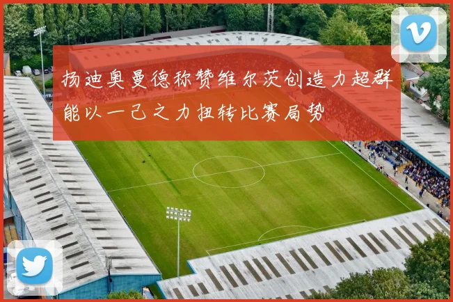 扬迪奥曼德称赞维尔茨创造力超群能以一己之力扭转比赛局势