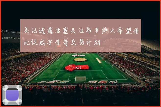 美记透露活塞关注希罗热火希望借此促成字母哥交易计划