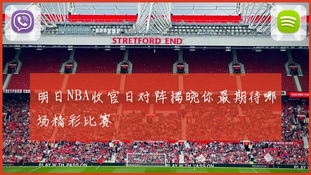 明日NBA收官日对阵揭晓你最期待哪场精彩比赛