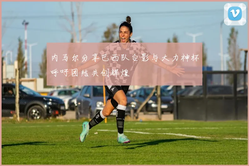 内马尔分享巴西队合影与大力神杯呼吁团结共创辉煌