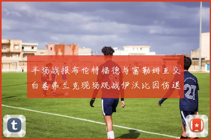 半场战报布伦特福德与富勒姆互交白卷弗兰克现场观战伊沃比因伤退场