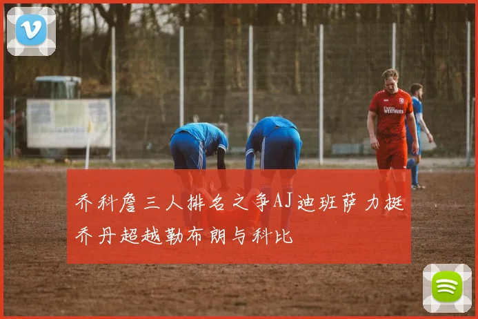 乔科詹三人排名之争AJ迪班萨力挺乔丹超越勒布朗与科比