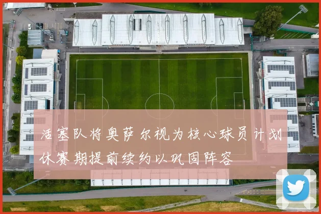 活塞队将奥萨尔视为核心球员计划休赛期提前续约以巩固阵容