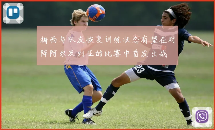 梅西与队友恢复训练状态有望在对阵阿尔及利亚的比赛中首发出战