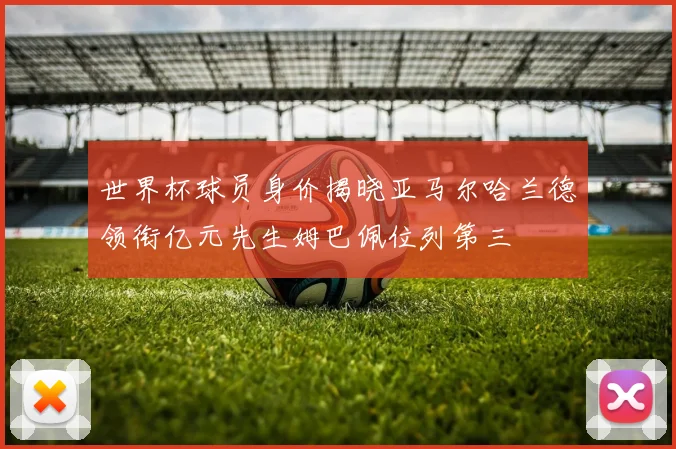 世界杯球员身价揭晓亚马尔哈兰德领衔亿元先生姆巴佩位列第三