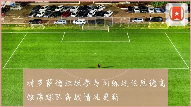 特罗萨德积极参与训练廷伯厄德高缺席球队备战情况更新